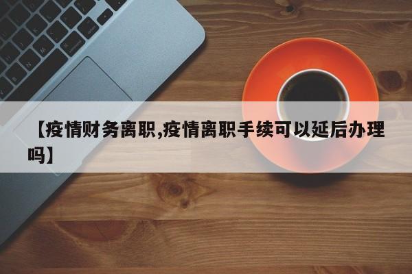 【疫情财务离职,疫情离职手续可以延后办理吗】
