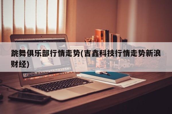 跳舞俱乐部行情走势(吉鑫科技行情走势新浪财经)