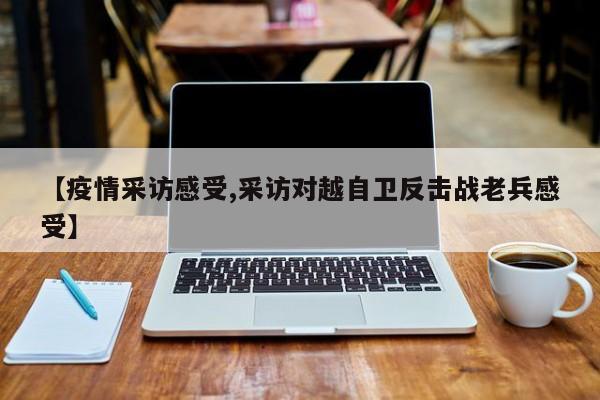 【疫情采访感受,采访对越自卫反击战老兵感受】