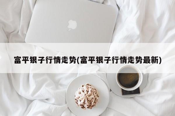 富平银子行情走势(富平银子行情走势最新)