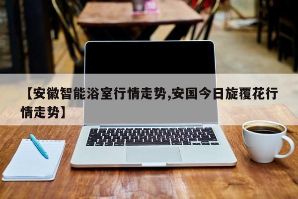 【安徽智能浴室行情走势,安国今日旋覆花行情走势】