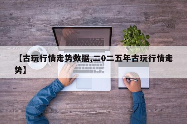 【古玩行情走势数据,二0二五年古玩行情走势】