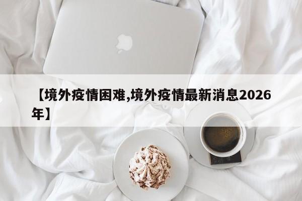 【境外疫情困难,境外疫情最新消息2026年】