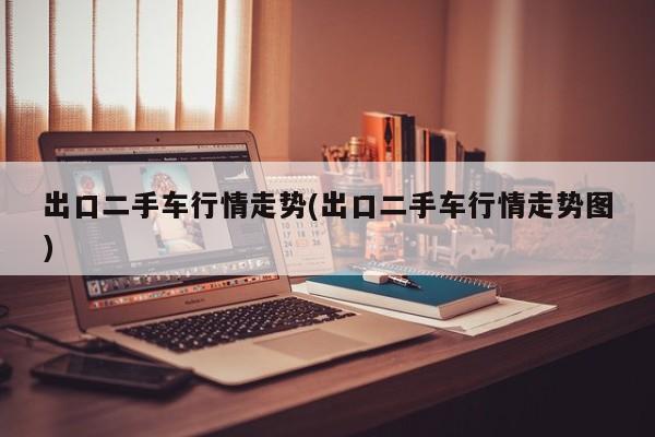 出口二手车行情走势(出口二手车行情走势图)