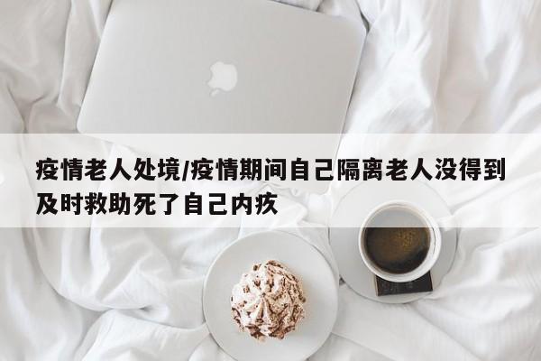 疫情老人处境/疫情期间自己隔离老人没得到及时救助死了自己内疚