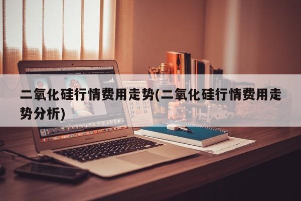 二氧化硅行情费用走势(二氧化硅行情费用走势分析)