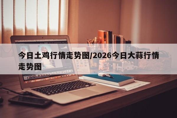 今日土鸡行情走势图/2026今日大蒜行情走势图