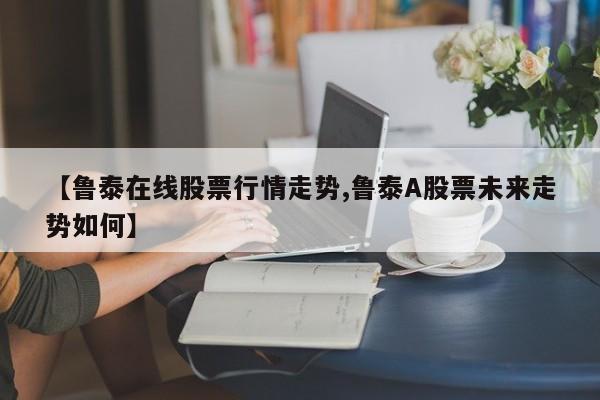 【鲁泰在线股票行情走势,鲁泰A股票未来走势如何】