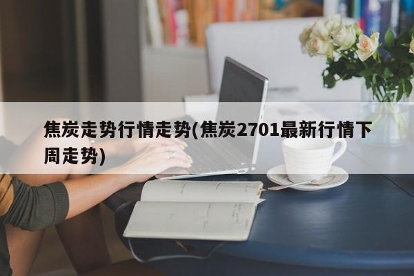 焦炭走势行情走势(焦炭2701最新行情下周走势)