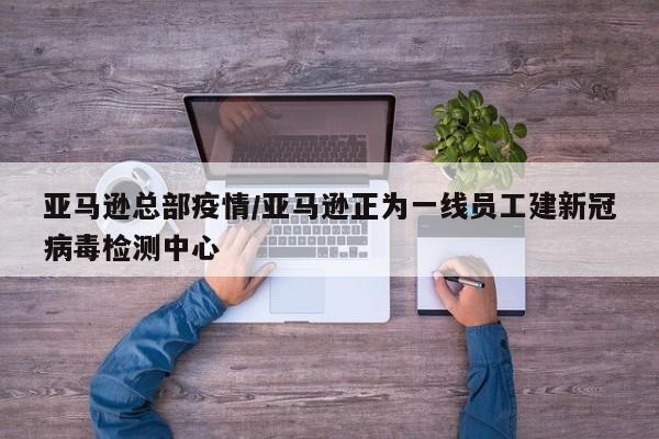 亚马逊总部疫情/亚马逊正为一线员工建新冠病毒检测中心