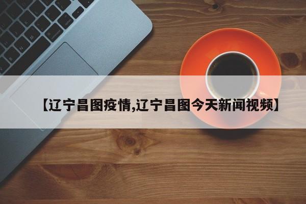 【辽宁昌图疫情,辽宁昌图今天新闻视频】
