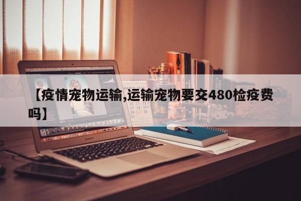 【疫情宠物运输,运输宠物要交480检疫费吗】