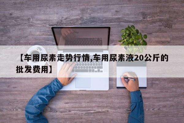 【车用尿素走势行情,车用尿素液20公斤的批发费用】
