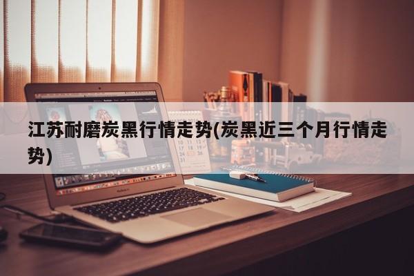 江苏耐磨炭黑行情走势(炭黑近三个月行情走势)