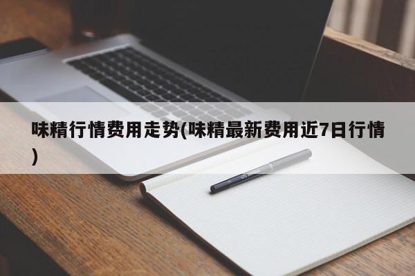 味精行情费用走势(味精最新费用近7日行情)