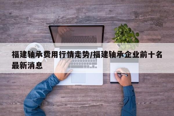 福建轴承费用行情走势/福建轴承企业前十名最新消息