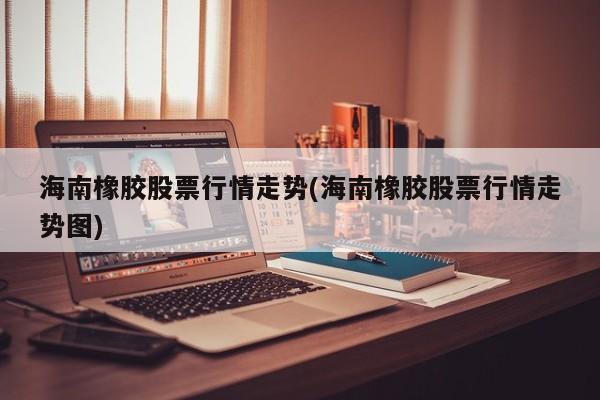 海南橡胶股票行情走势(海南橡胶股票行情走势图)