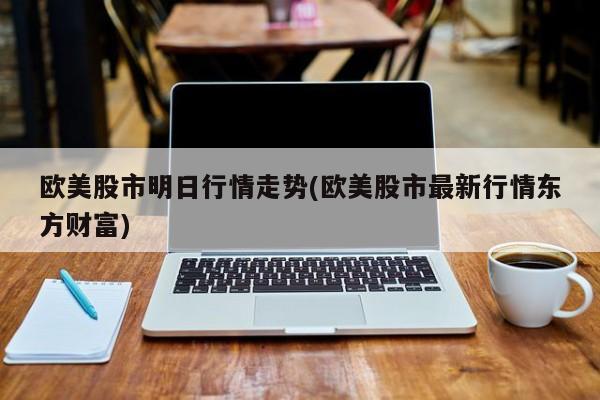 欧美股市明日行情走势(欧美股市最新行情东方财富)