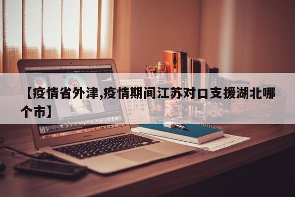 【疫情省外津,疫情期间江苏对口支援湖北哪个市】