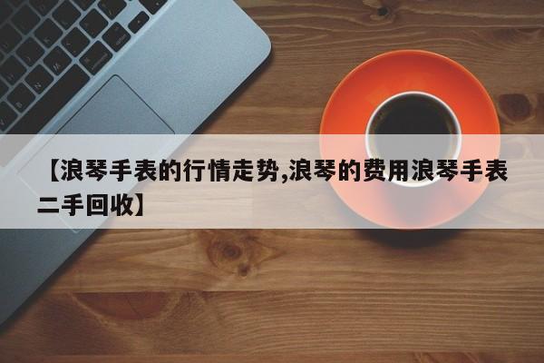 【浪琴手表的行情走势,浪琴的费用浪琴手表二手回收】