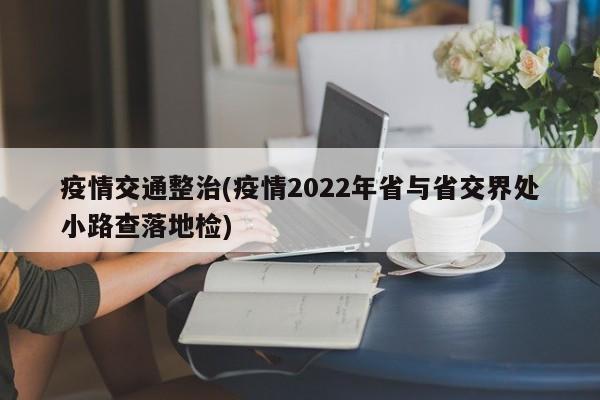 疫情交通整治(疫情2022年省与省交界处小路查落地检)