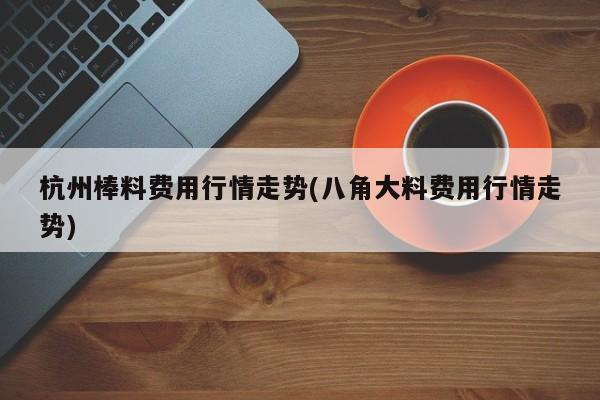 杭州棒料费用行情走势(八角大料费用行情走势)