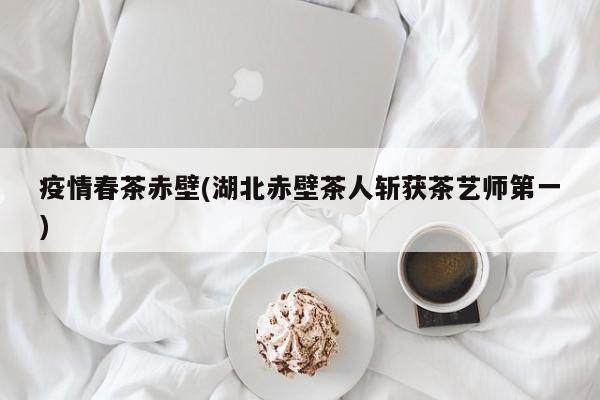 疫情春茶赤壁(湖北赤壁茶人斩获茶艺师第一)