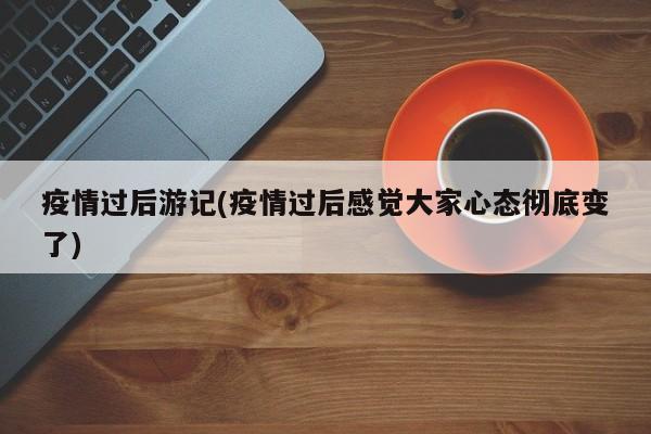 疫情过后游记(疫情过后感觉大家心态彻底变了)