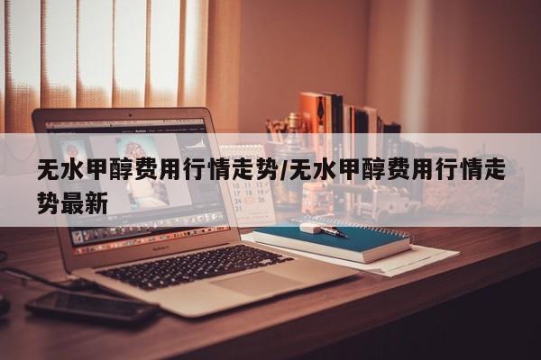 无水甲醇费用行情走势/无水甲醇费用行情走势最新