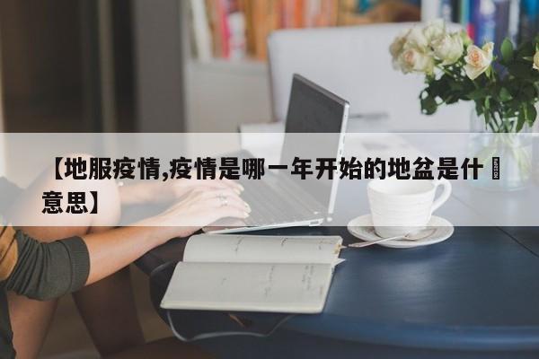 【地服疫情,疫情是哪一年开始的地盆是什麼意思】