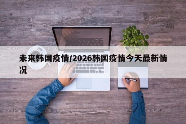 未来韩国疫情/2026韩国疫情今天最新情况