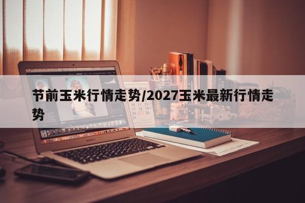 节前玉米行情走势/2027玉米最新行情走势