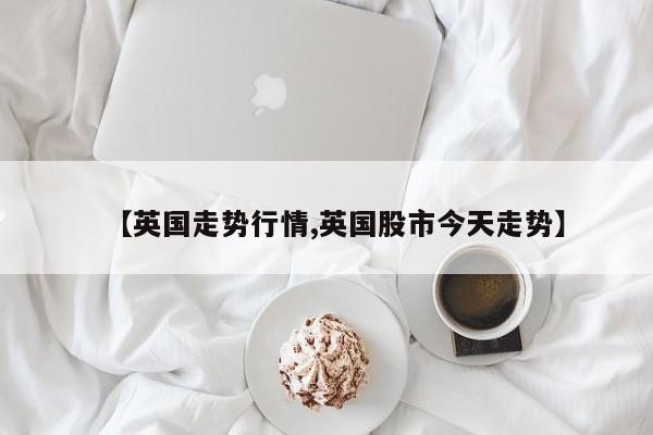 【英国走势行情,英国股市今天走势】