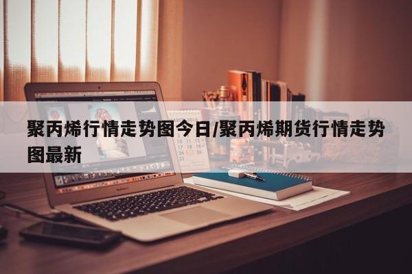 聚丙烯行情走势图今日/聚丙烯期货行情走势图最新