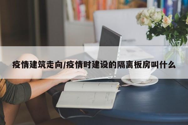 疫情建筑走向/疫情时建设的隔离板房叫什么