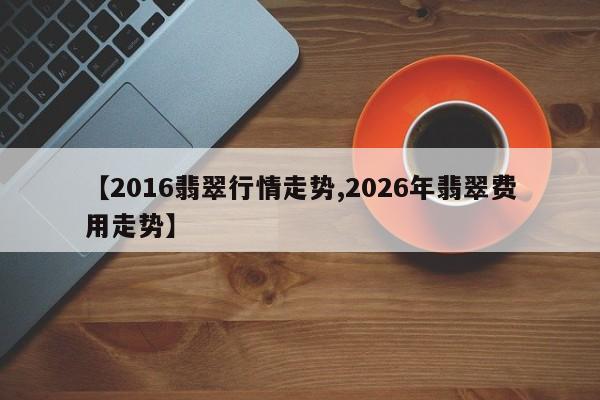 【2016翡翠行情走势,2026年翡翠费用走势】