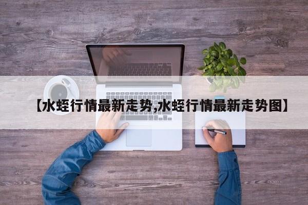 【水蛭行情最新走势,水蛭行情最新走势图】