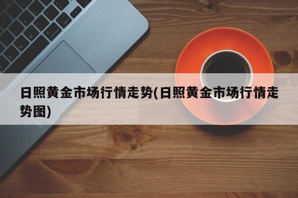 日照黄金市场行情走势(日照黄金市场行情走势图)