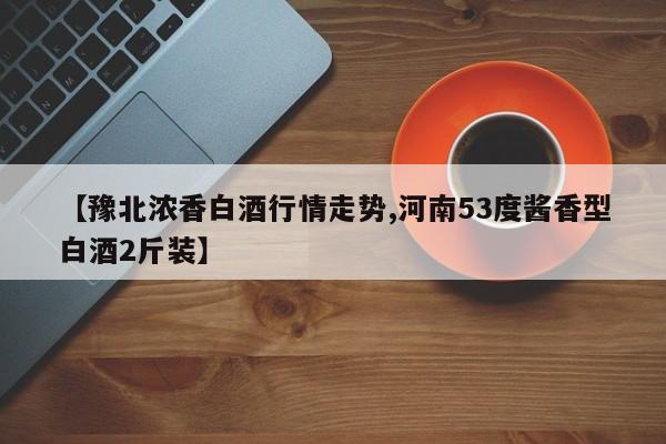 【豫北浓香白酒行情走势,河南53度酱香型白酒2斤装】