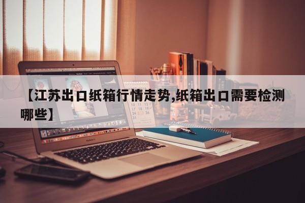 【江苏出口纸箱行情走势,纸箱出口需要检测哪些】