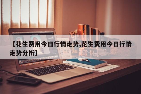 【花生费用今日行情走势,花生费用今日行情走势分析】
