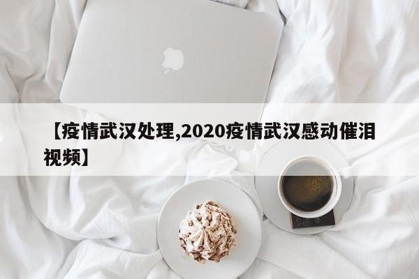 【疫情武汉处理,2020疫情武汉感动催泪视频】