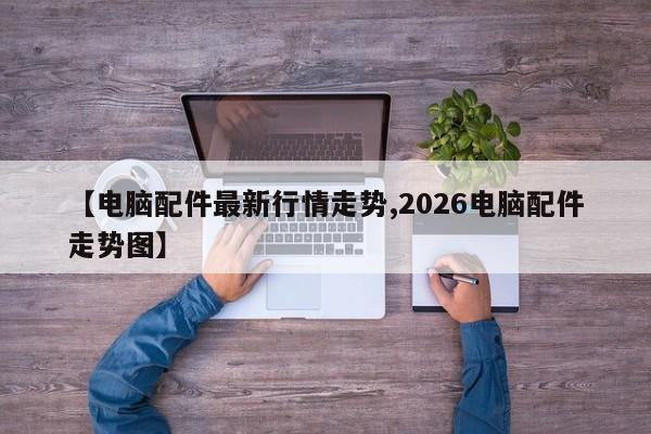 【电脑配件最新行情走势,2026电脑配件走势图】
