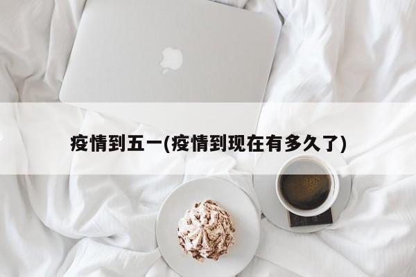 疫情到五一(疫情到现在有多久了)