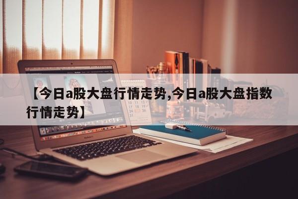 【今日a股大盘行情走势,今日a股大盘指数行情走势】