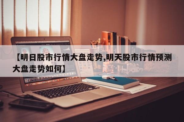 【明日股市行情大盘走势,明天股市行情预测大盘走势如何】