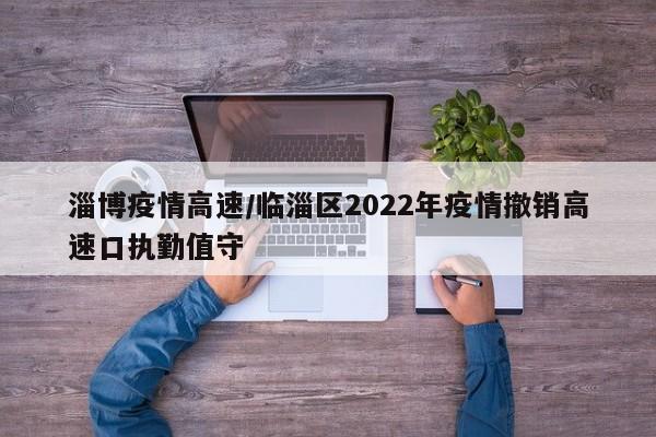 淄博疫情高速/临淄区2022年疫情撤销高速口执勤值守
