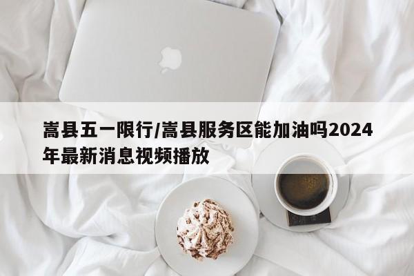 嵩县五一限行/嵩县服务区能加油吗2024年最新消息视频播放