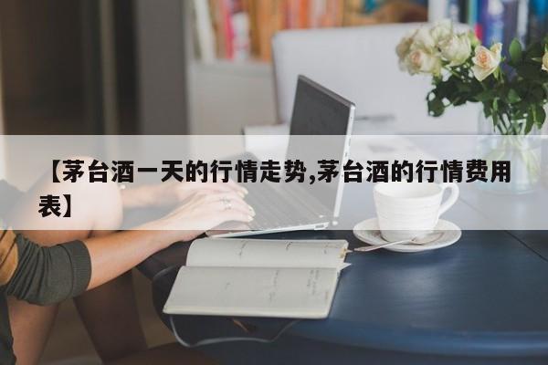 【茅台酒一天的行情走势,茅台酒的行情费用表】