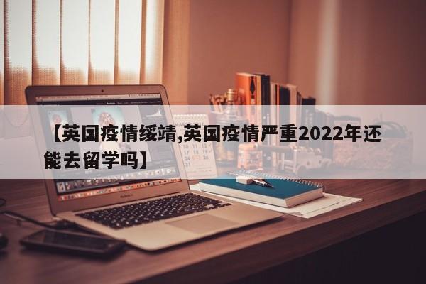 【英国疫情绥靖,英国疫情严重2022年还能去留学吗】